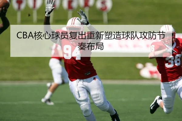 CBA核心球员复出重新塑造球队攻防节奏布局